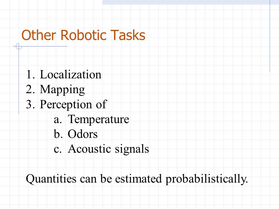 Other Robotic Tasks 1.Localization 2.Mapping 3.Perception of a.Temperature b.Odors c.Acoustic signals Quantities can be estimated probabilistically.
