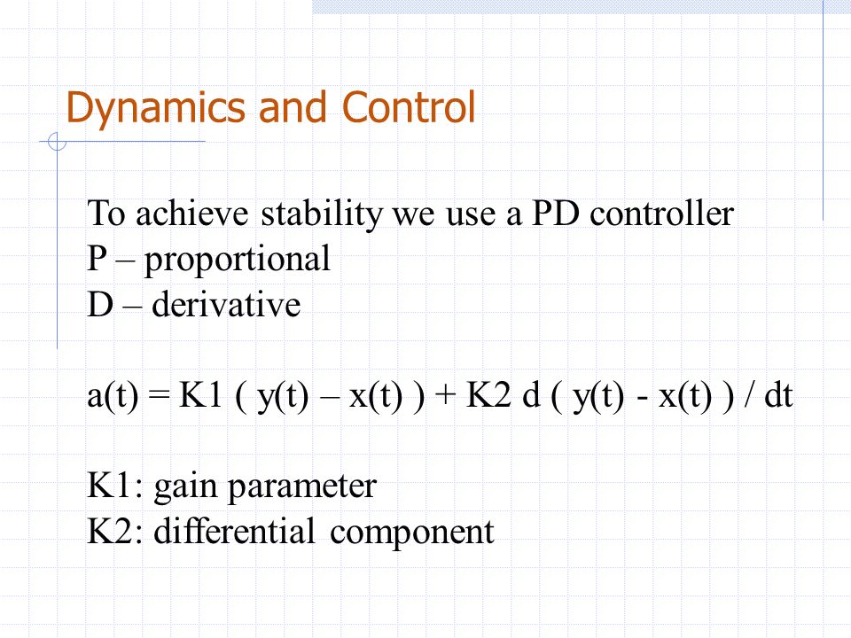 Dynamics and Control To achieve stability we use a PD controller P – proportional D – derivative a(t) = K1 ( y(t) – x(t) ) + K2 d ( y(t) - x(t) ) / dt K1: gain parameter K2: differential component