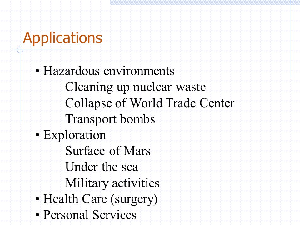 Applications Hazardous environments Cleaning up nuclear waste Collapse of World Trade Center Transport bombs Exploration Surface of Mars Under the sea Military activities Health Care (surgery) Personal Services