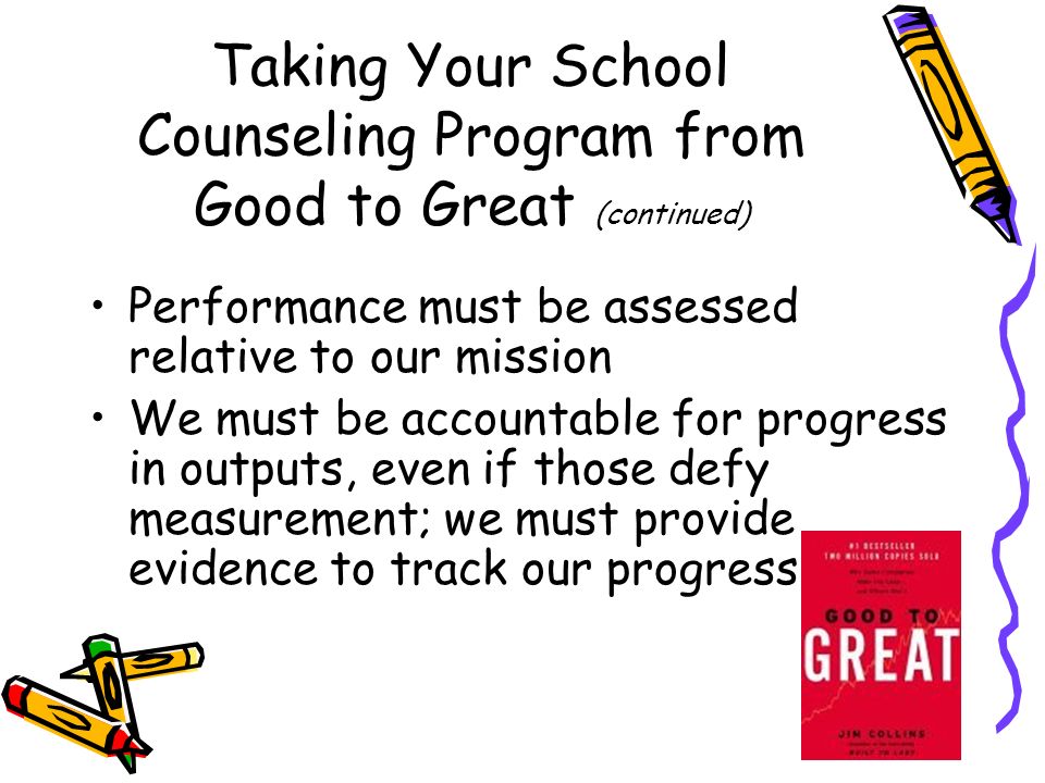 Taking Your School Counseling Program from Good to Great (continued) Performance must be assessed relative to our mission We must be accountable for progress in outputs, even if those defy measurement; we must provide evidence to track our progress