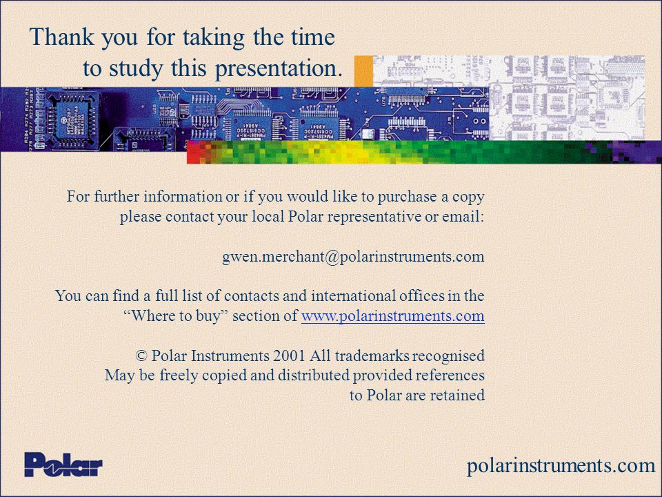 For further information or if you would like to purchase a copy please contact your local Polar representative or   You can find a full list of contacts and international offices in the Where to buy section of   © Polar Instruments 2001 All trademarks recognised May be freely copied and distributed provided references to Polar are retained polarinstruments.com Thank you for taking the time to study this presentation.
