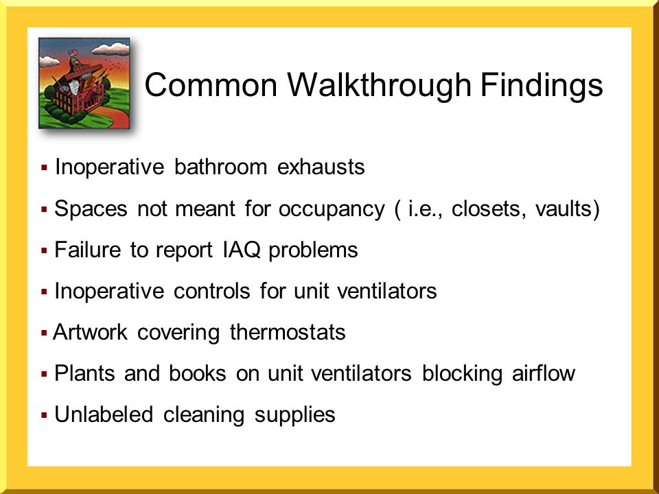  Inoperative bathroom exhausts  Spaces not meant for occupancy ( i.e., closets, vaults)  Failure to report IAQ problems  Inoperative controls for unit ventilators  Artwork covering thermostats  Plants and books on unit ventilators blocking airflow  Unlabeled cleaning supplies Common Walkthrough Findings