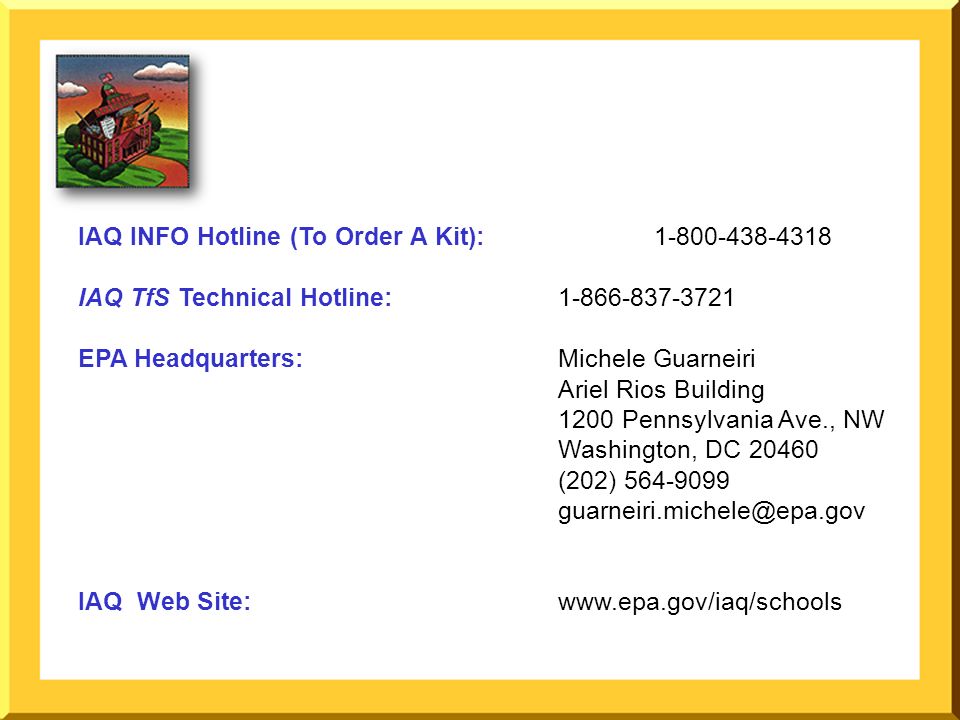 IAQ INFO Hotline (To Order A Kit): IAQ TfS Technical Hotline: EPA Headquarters: Michele Guarneiri Ariel Rios Building 1200 Pennsylvania Ave., NW Washington, DC (202) IAQ Web Site: