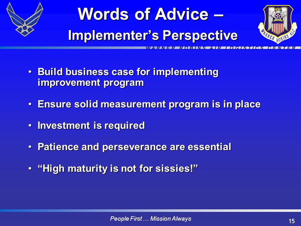 W A R N E R R O B I N S A I R L O G I S T I C S C E N T E R People First … Mission Always 15 Words of Advice – Implementer’s Perspective Build business case for implementing improvement programBuild business case for implementing improvement program Ensure solid measurement program is in placeEnsure solid measurement program is in place Investment is requiredInvestment is required Patience and perseverance are essentialPatience and perseverance are essential High maturity is not for sissies! High maturity is not for sissies!