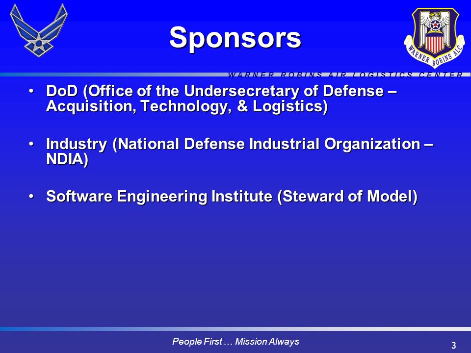 W A R N E R R O B I N S A I R L O G I S T I C S C E N T E R People First … Mission Always 3Sponsors DoD (Office of the Undersecretary of Defense – Acquisition, Technology, & Logistics)DoD (Office of the Undersecretary of Defense – Acquisition, Technology, & Logistics) Industry (National Defense Industrial Organization – NDIA)Industry (National Defense Industrial Organization – NDIA) Software Engineering Institute (Steward of Model)Software Engineering Institute (Steward of Model)