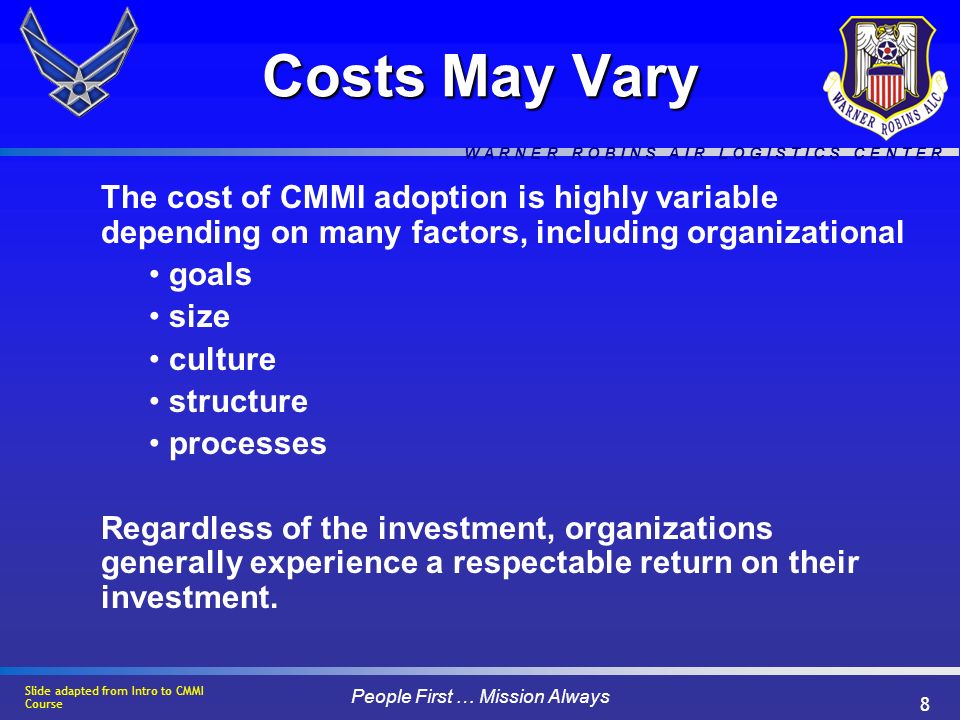W A R N E R R O B I N S A I R L O G I S T I C S C E N T E R People First … Mission Always 8 Costs May Vary The cost of CMMI adoption is highly variable depending on many factors, including organizational goals size culture structure processes Regardless of the investment, organizations generally experience a respectable return on their investment.