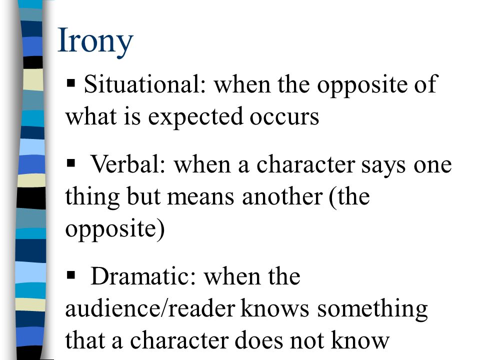 Irony  Situational: when the opposite of what is expected occurs  Verbal: when a character says one thing but means another (the opposite)  Dramatic: when the audience/reader knows something that a character does not know