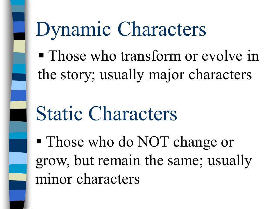 Dynamic Characters Static Characters  Those who transform or evolve in the story; usually major characters  Those who do NOT change or grow, but remain the same; usually minor characters