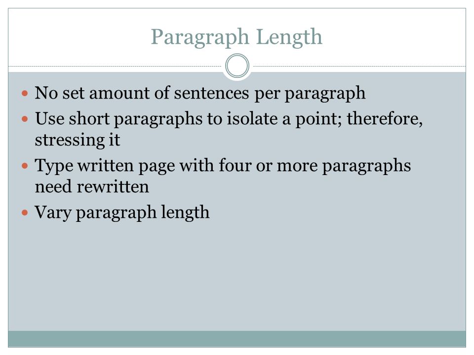 Paragraph Length No set amount of sentences per paragraph Use short paragraphs to isolate a point; therefore, stressing it Type written page with four or more paragraphs need rewritten Vary paragraph length