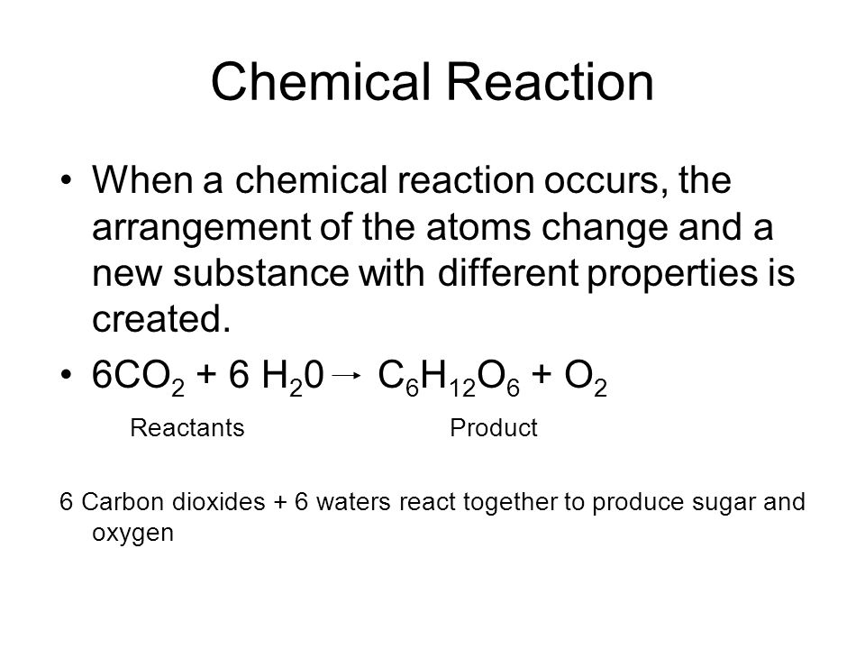 Chemical Reaction When a chemical reaction occurs, the arrangement of the atoms change and a new substance with different properties is created.