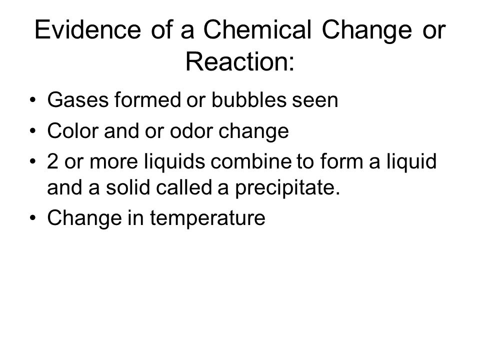 Evidence of a Chemical Change or Reaction: Gases formed or bubbles seen Color and or odor change 2 or more liquids combine to form a liquid and a solid called a precipitate.