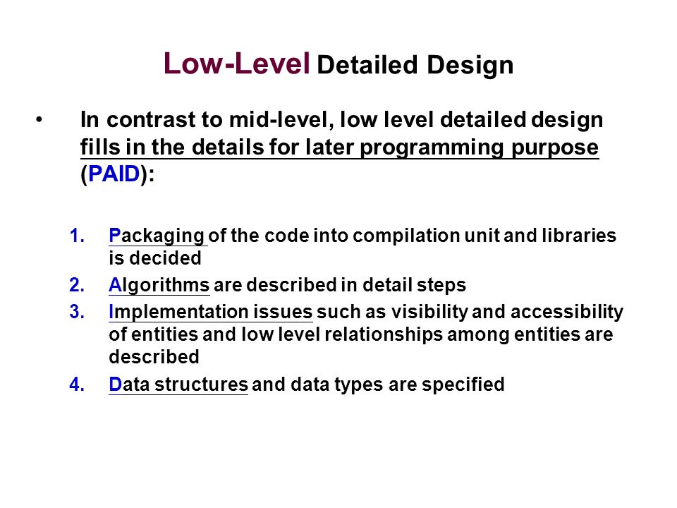 Low-Level Detailed Design In contrast to mid-level, low level detailed design fills in the details for later programming purpose (PAID): 1.Packaging of the code into compilation unit and libraries is decided 2.Algorithms are described in detail steps 3.Implementation issues such as visibility and accessibility of entities and low level relationships among entities are described 4.Data structures and data types are specified