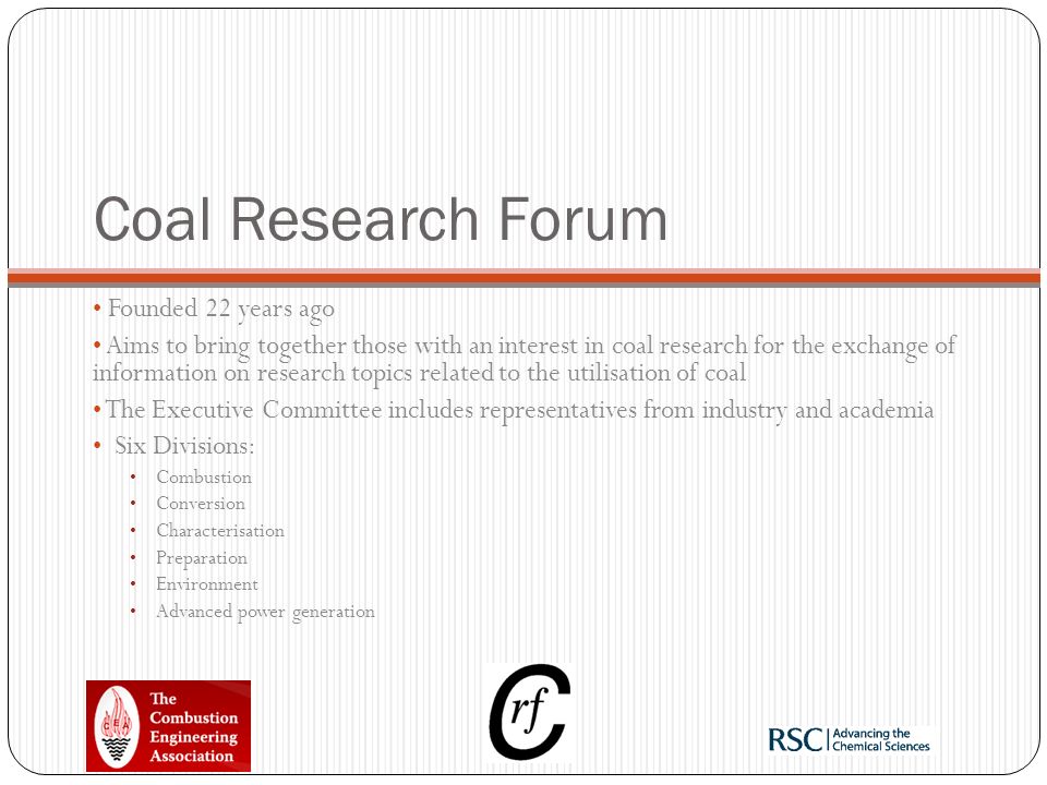 Coal Research Forum Founded 22 years ago Aims to bring together those with an interest in coal research for the exchange of information on research topics related to the utilisation of coal The Executive Committee includes representatives from industry and academia Six Divisions: Combustion Conversion Characterisation Preparation Environment Advanced power generation