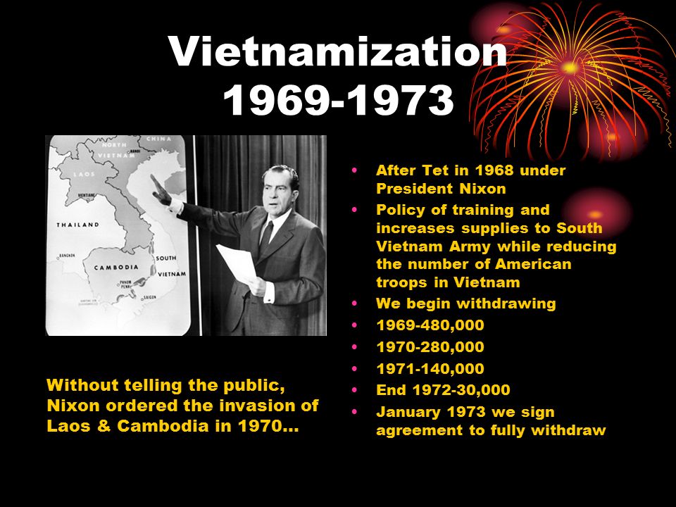 Vietnamization After Tet in 1968 under President Nixon Policy of training and increases supplies to South Vietnam Army while reducing the number of American troops in Vietnam We begin withdrawing , , ,000 End ,000 January 1973 we sign agreement to fully withdraw Without telling the public, Nixon ordered the invasion of Laos & Cambodia in 1970…