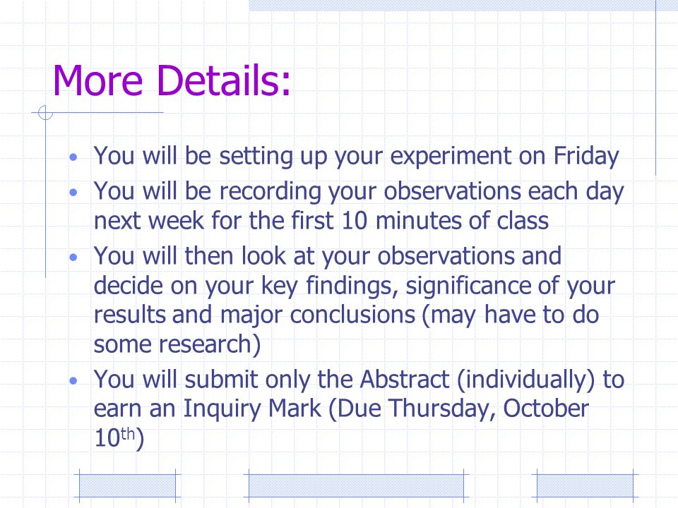 More Details: You will be setting up your experiment on Friday You will be recording your observations each day next week for the first 10 minutes of class You will then look at your observations and decide on your key findings, significance of your results and major conclusions (may have to do some research) You will submit only the Abstract (individually) to earn an Inquiry Mark (Due Thursday, October 10 th )