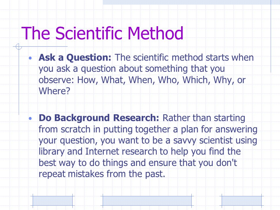 Ask a Question: The scientific method starts when you ask a question about something that you observe: How, What, When, Who, Which, Why, or Where.