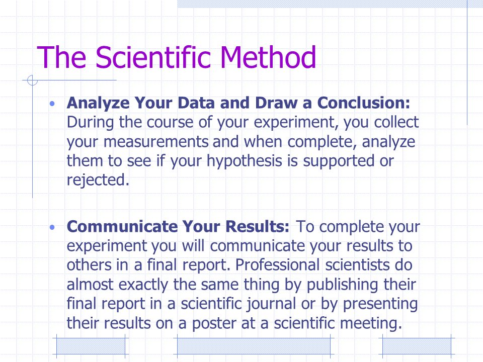 The Scientific Method Analyze Your Data and Draw a Conclusion: During the course of your experiment, you collect your measurements and when complete, analyze them to see if your hypothesis is supported or rejected.