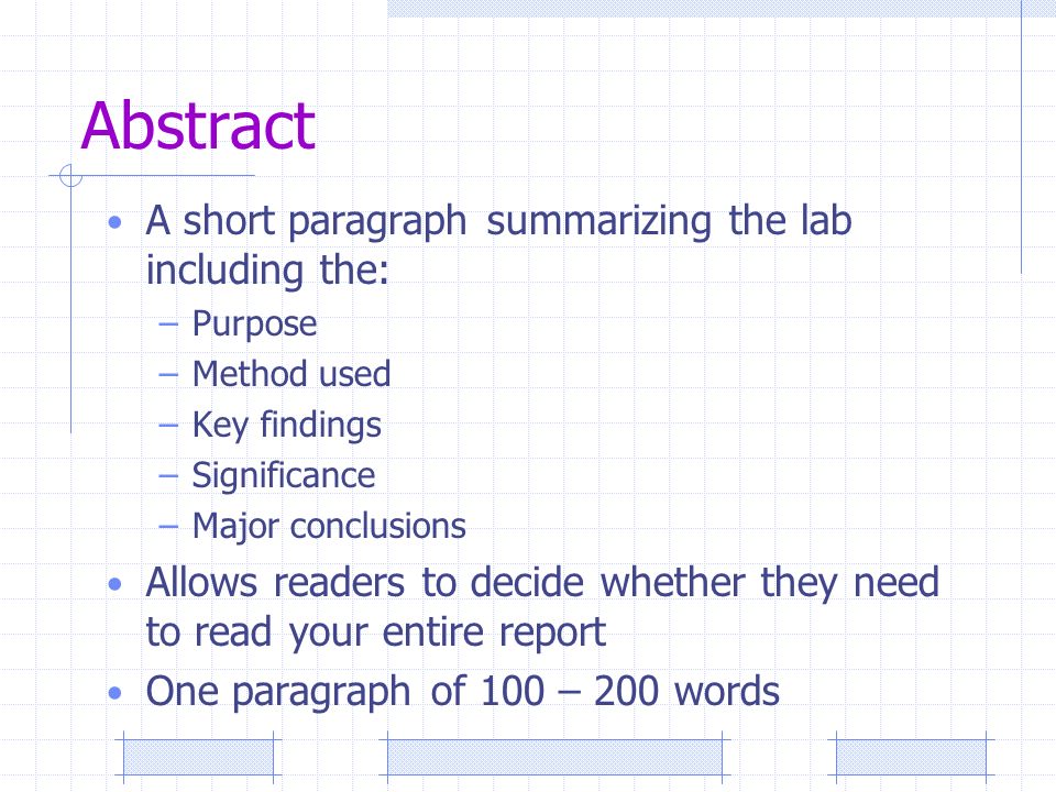 Abstract A short paragraph summarizing the lab including the: –Purpose –Method used –Key findings –Significance –Major conclusions Allows readers to decide whether they need to read your entire report One paragraph of 100 – 200 words