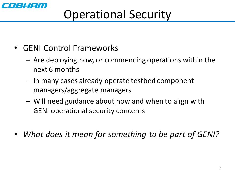 2 Operational Security GENI Control Frameworks – Are deploying now, or commencing operations within the next 6 months – In many cases already operate testbed component managers/aggregate managers – Will need guidance about how and when to align with GENI operational security concerns What does it mean for something to be part of GENI