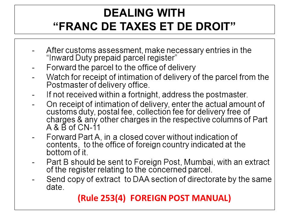 DEALING WITH FRANC DE TAXES ET DE DROIT -After customs assessment, make necessary entries in the Inward Duty prepaid parcel register -Forward the parcel to the office of delivery -Watch for receipt of intimation of delivery of the parcel from the Postmaster of delivery office.