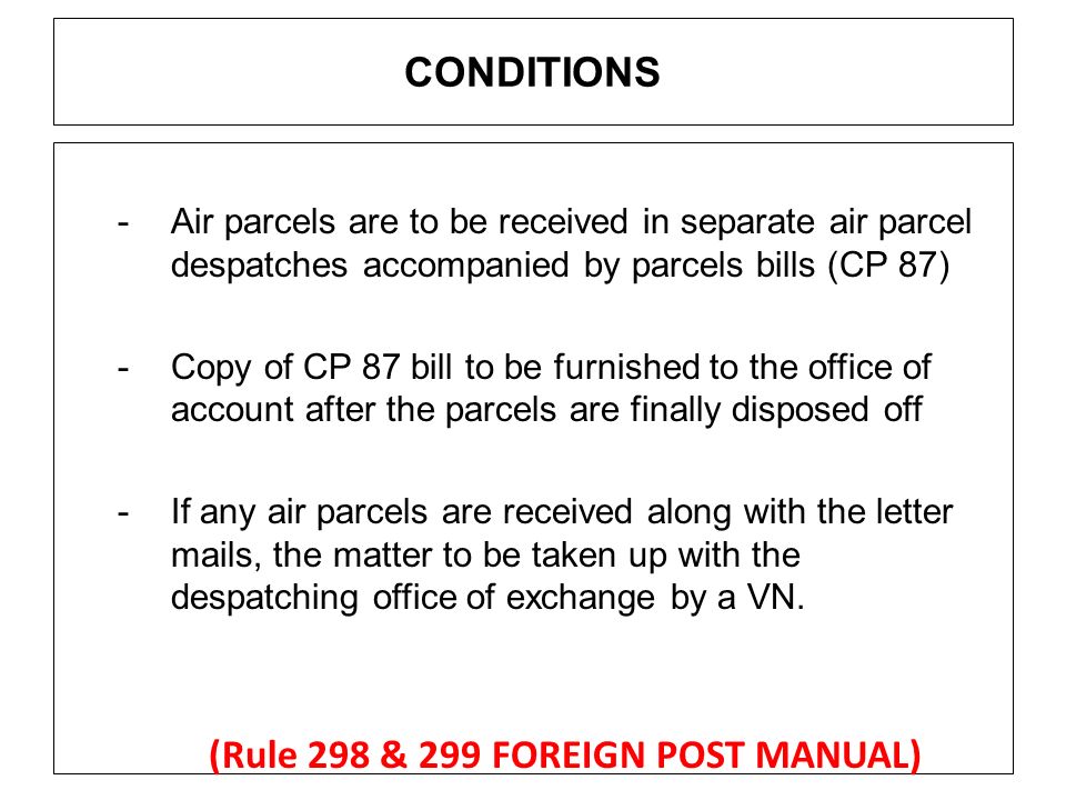CONDITIONS -Air parcels are to be received in separate air parcel despatches accompanied by parcels bills (CP 87) -Copy of CP 87 bill to be furnished to the office of account after the parcels are finally disposed off -If any air parcels are received along with the letter mails, the matter to be taken up with the despatching office of exchange by a VN.