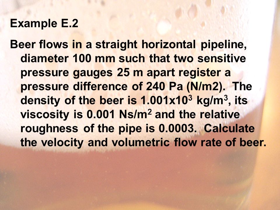 Example E.2 Beer flows in a straight horizontal pipeline, diameter 100 mm such that two sensitive pressure gauges 25 m apart register a pressure difference of 240 Pa (N/m2).