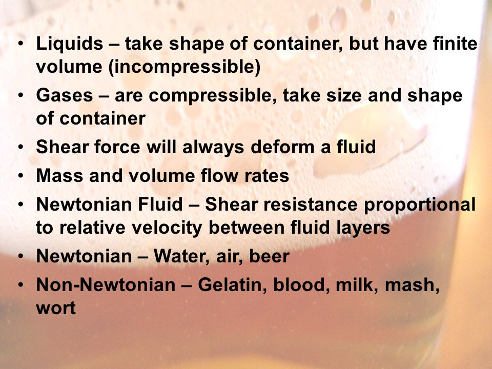 Liquids – take shape of container, but have finite volume (incompressible) Gases – are compressible, take size and shape of container Shear force will always deform a fluid Mass and volume flow rates Newtonian Fluid – Shear resistance proportional to relative velocity between fluid layers Newtonian – Water, air, beer Non-Newtonian – Gelatin, blood, milk, mash, wort Example: Water with density of 1000 kg/m3 flows through a 10.0 cm diameter pipe at a velocity of 5 m/s.