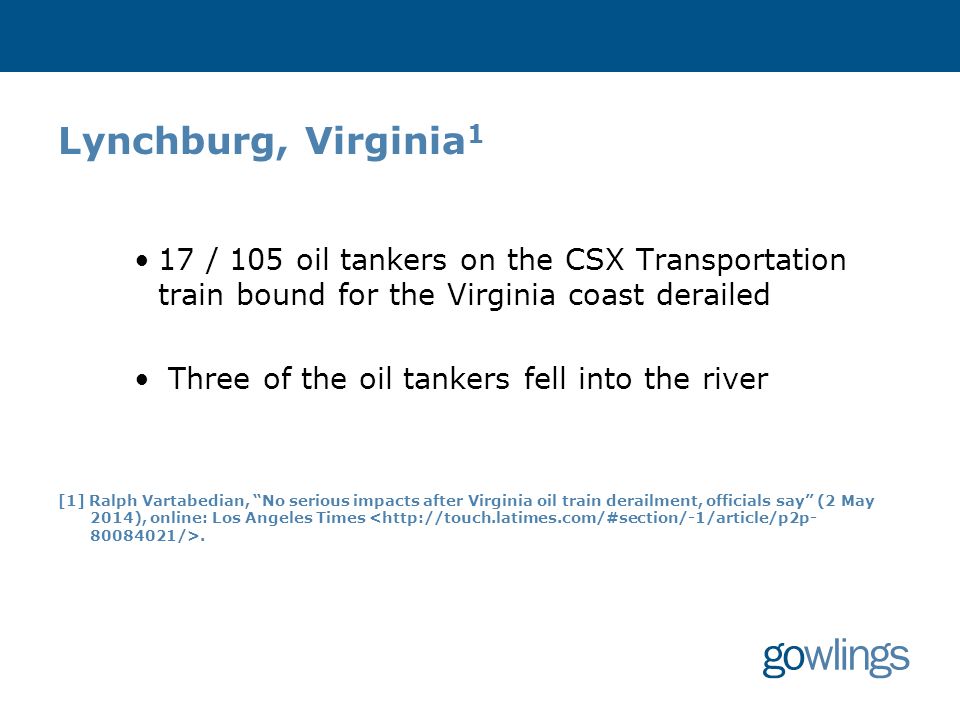 Lynchburg, Virginia 1 17 / 105 oil tankers on the CSX Transportation train bound for the Virginia coast derailed Three of the oil tankers fell into the river [1] Ralph Vartabedian, No serious impacts after Virginia oil train derailment, officials say (2 May 2014), online: Los Angeles Times.