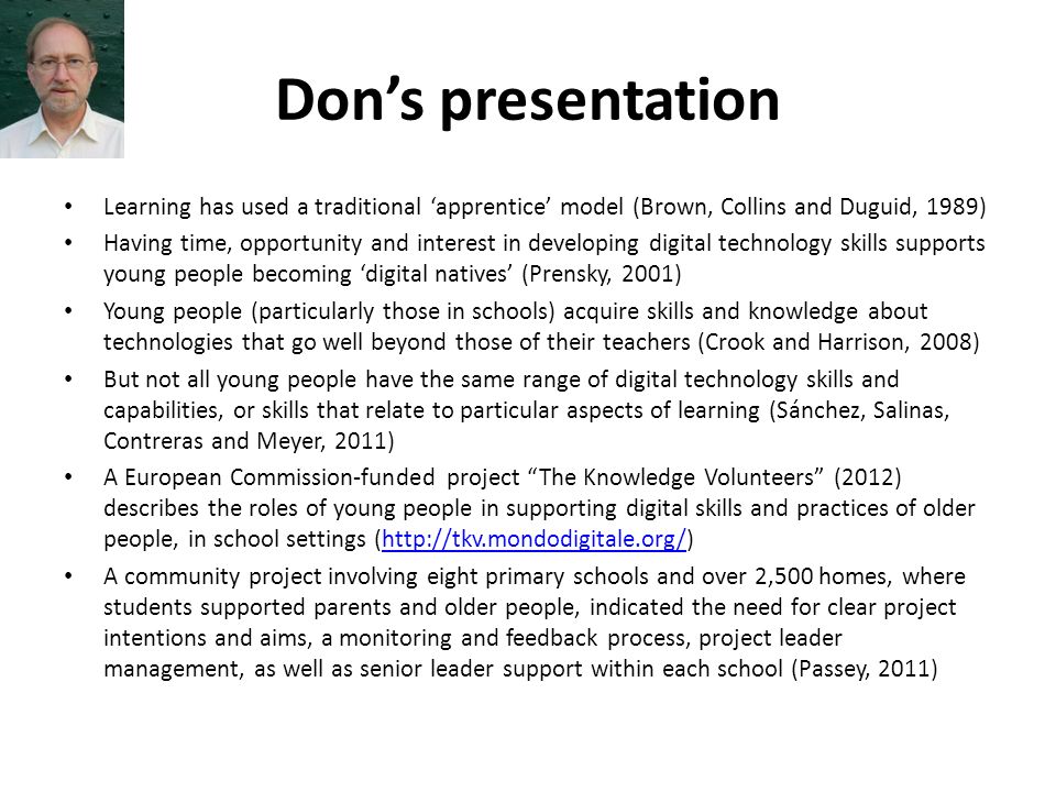 Don’s presentation Learning has used a traditional ‘apprentice’ model (Brown, Collins and Duguid, 1989) Having time, opportunity and interest in developing digital technology skills supports young people becoming ‘digital natives’ (Prensky, 2001) Young people (particularly those in schools) acquire skills and knowledge about technologies that go well beyond those of their teachers (Crook and Harrison, 2008) But not all young people have the same range of digital technology skills and capabilities, or skills that relate to particular aspects of learning (Sánchez, Salinas, Contreras and Meyer, 2011) A European Commission-funded project The Knowledge Volunteers (2012) describes the roles of young people in supporting digital skills and practices of older people, in school settings (  A community project involving eight primary schools and over 2,500 homes, where students supported parents and older people, indicated the need for clear project intentions and aims, a monitoring and feedback process, project leader management, as well as senior leader support within each school (Passey, 2011)