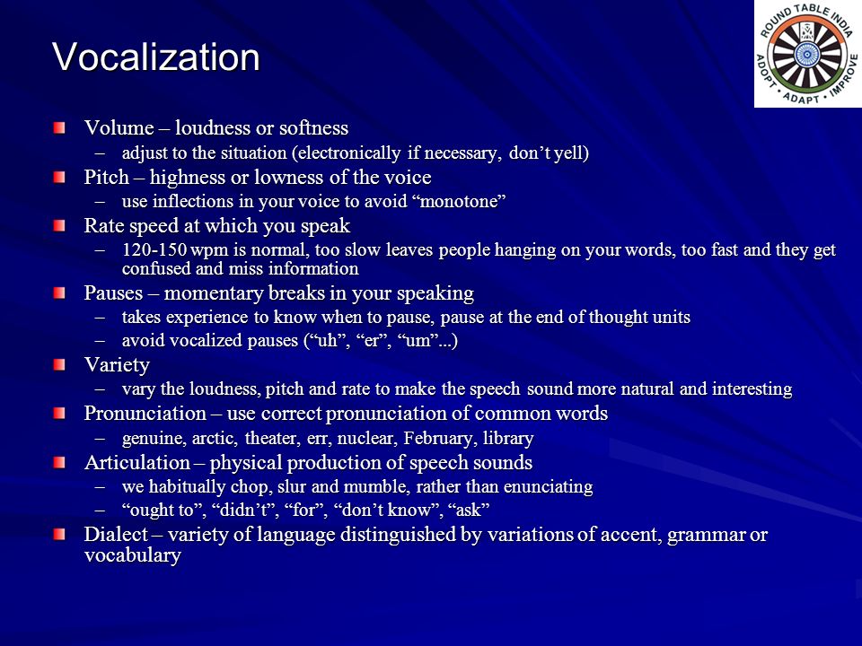 Vocalization Volume – loudness or softness –adjust to the situation (electronically if necessary, don’t yell) Pitch – highness or lowness of the voice –use inflections in your voice to avoid monotone Rate speed at which you speak – wpm is normal, too slow leaves people hanging on your words, too fast and they get confused and miss information Pauses – momentary breaks in your speaking –takes experience to know when to pause, pause at the end of thought units –avoid vocalized pauses ( uh , er , um ...) Variety –vary the loudness, pitch and rate to make the speech sound more natural and interesting Pronunciation – use correct pronunciation of common words –genuine, arctic, theater, err, nuclear, February, library Articulation – physical production of speech sounds –we habitually chop, slur and mumble, rather than enunciating – ought to , didn’t , for , don’t know , ask Dialect – variety of language distinguished by variations of accent, grammar or vocabulary