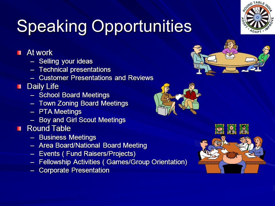 Speaking Opportunities At work –Selling your ideas –Technical presentations –Customer Presentations and Reviews Daily Life –School Board Meetings –Town Zoning Board Meetings –PTA Meetings –Boy and Girl Scout Meetings Round Table –Business Meetings –Area Board/National Board Meeting –Events ( Fund Raisers/Projects) –Fellowship Activities ( Games/Group Orientation) –Corporate Presentation
