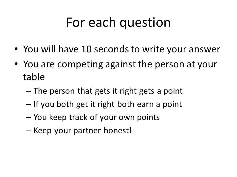For each question You will have 10 seconds to write your answer You are competing against the person at your table – The person that gets it right gets a point – If you both get it right both earn a point – You keep track of your own points – Keep your partner honest!