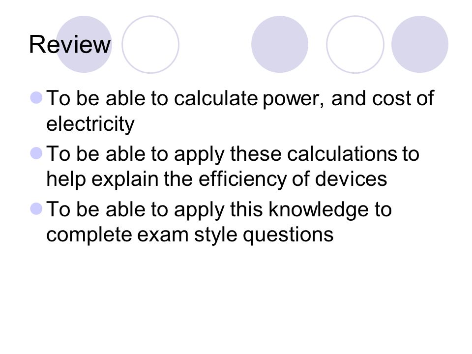 Review To be able to calculate power, and cost of electricity To be able to apply these calculations to help explain the efficiency of devices To be able to apply this knowledge to complete exam style questions