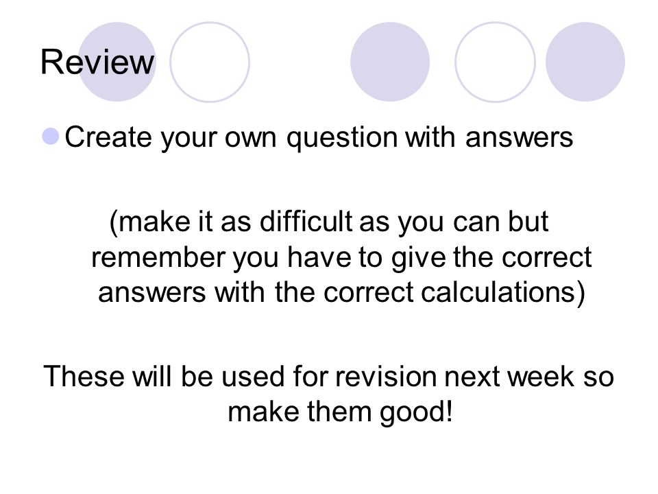 Review Create your own question with answers (make it as difficult as you can but remember you have to give the correct answers with the correct calculations) These will be used for revision next week so make them good!