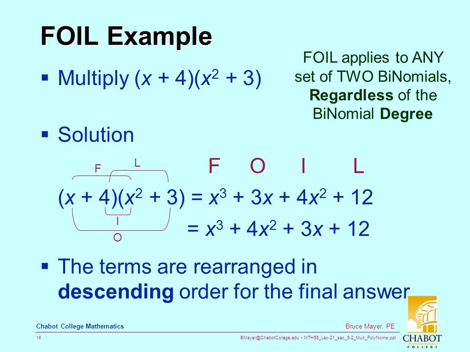 MTH55_Lec-21_sec_5-2_Mult_PolyNoms.ppt 16 Bruce Mayer, PE Chabot College Mathematics FOIL Example  Multiply (x + 4)(x 2 + 3)  Solution F O I L (x + 4)(x 2 + 3) = x 3 + 3x + 4x O I F L = x 3 + 4x 2 + 3x + 12  The terms are rearranged in descending order for the final answer FOIL applies to ANY set of TWO BiNomials, Regardless of the BiNomial Degree