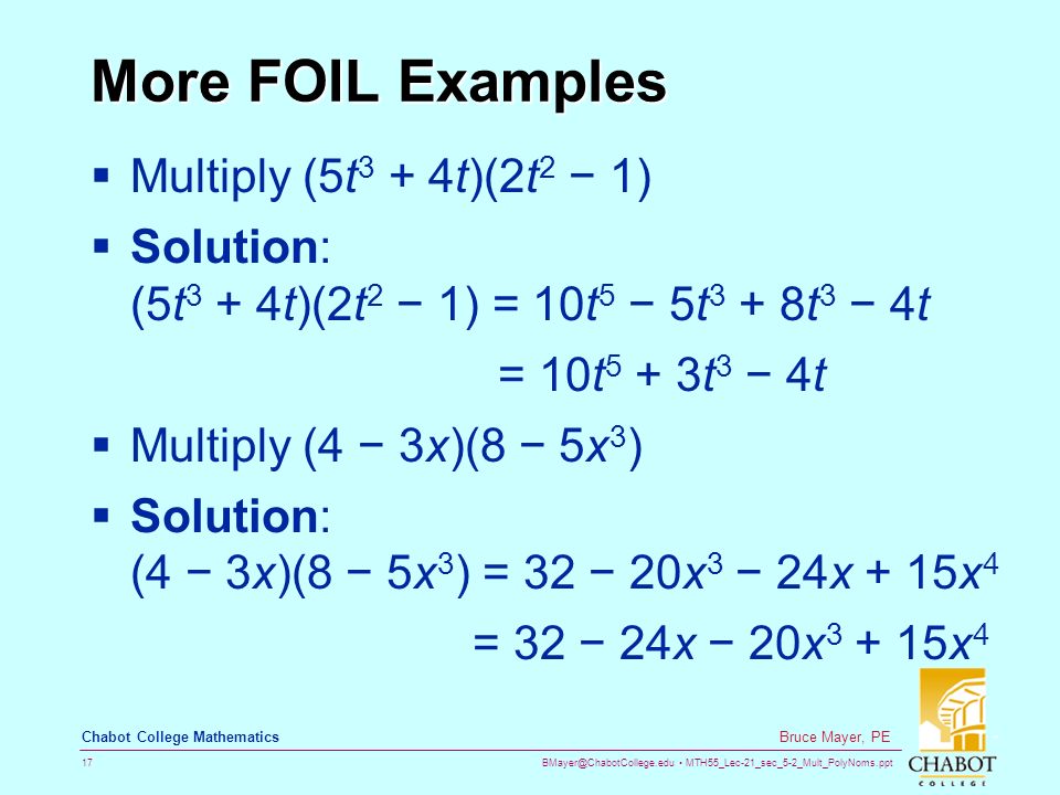 MTH55_Lec-21_sec_5-2_Mult_PolyNoms.ppt 17 Bruce Mayer, PE Chabot College Mathematics More FOIL Examples  Multiply (5t 3 + 4t)(2t 2 − 1)  Solution: (5t 3 + 4t)(2t 2 − 1) = 10t 5 − 5t 3 + 8t 3 − 4t = 10t 5 + 3t 3 − 4t  Multiply (4 − 3x)(8 − 5x 3 )  Solution: (4 − 3x)(8 − 5x 3 ) = 32 − 20x 3 − 24x + 15x 4 = 32 − 24x − 20x x 4