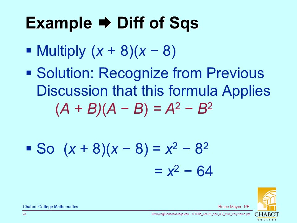 MTH55_Lec-21_sec_5-2_Mult_PolyNoms.ppt 23 Bruce Mayer, PE Chabot College Mathematics Example  Diff of Sqs  Multiply (x + 8)(x − 8)  Solution: Recognize from Previous Discussion that this formula Applies (A + B)(A − B) = A 2 − B 2  So (x + 8)(x − 8) = x 2 − 8 2 = x 2 − 64