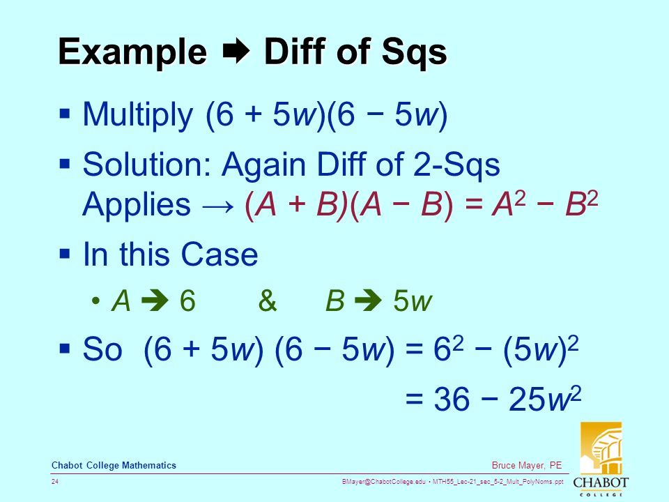 MTH55_Lec-21_sec_5-2_Mult_PolyNoms.ppt 24 Bruce Mayer, PE Chabot College Mathematics Example  Diff of Sqs  Multiply (6 + 5w)(6 − 5w)  Solution: Again Diff of 2-Sqs Applies → (A + B)(A − B) = A 2 − B 2  In this Case A  6&B  5w  So (6 + 5w) (6 − 5w) = 6 2 − (5w) 2 = 36 − 25w 2