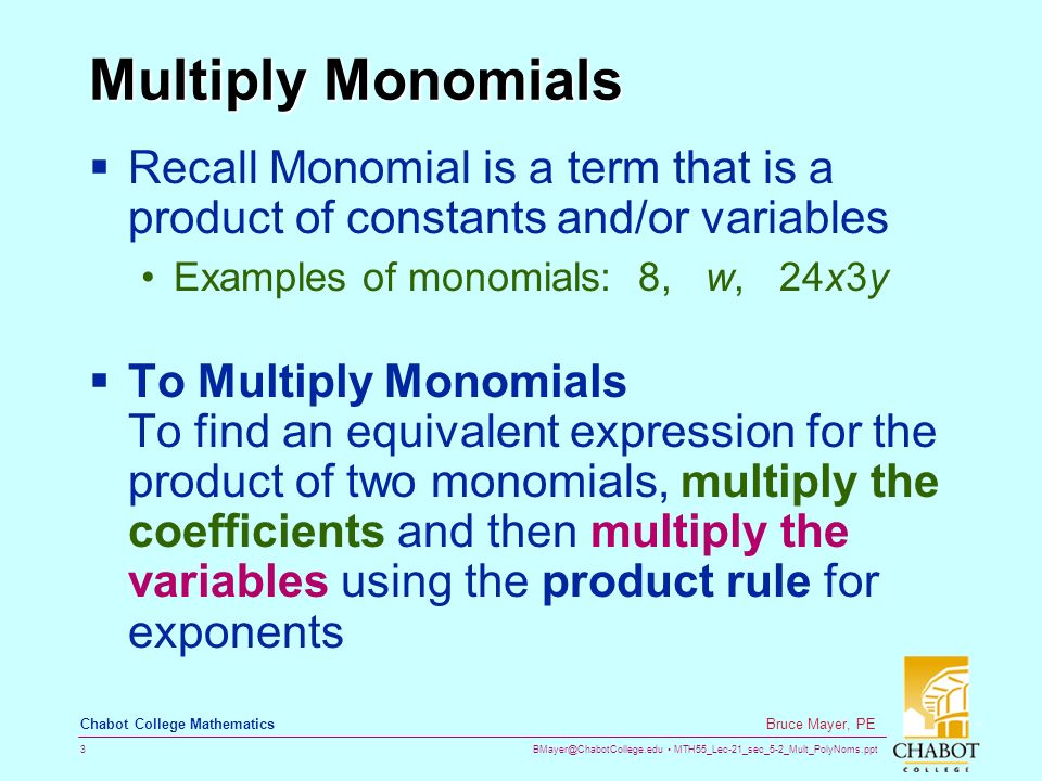 MTH55_Lec-21_sec_5-2_Mult_PolyNoms.ppt 3 Bruce Mayer, PE Chabot College Mathematics Multiply Monomials  Recall Monomial is a term that is a product of constants and/or variables Examples of monomials: 8, w, 24x3y  To Multiply Monomials To find an equivalent expression for the product of two monomials, multiply the coefficients and then multiply the variables using the product rule for exponents