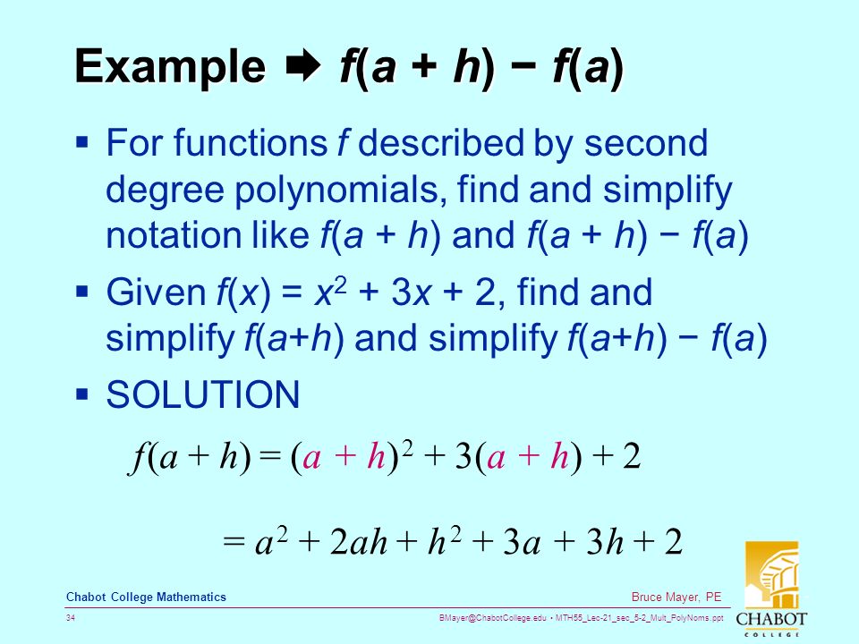 MTH55_Lec-21_sec_5-2_Mult_PolyNoms.ppt 34 Bruce Mayer, PE Chabot College Mathematics Example  f(a + h) − f(a)  For functions f described by second degree polynomials, find and simplify notation like f(a + h) and f(a + h) − f(a)  Given f(x) = x 2 + 3x + 2, find and simplify f(a+h) and simplify f(a+h) − f(a)  SOLUTION f (a + h) = (a + h) 2 + 3(a + h) + 2 = a 2 + 2ah + h 2 + 3a + 3h + 2