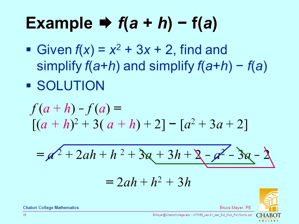 MTH55_Lec-21_sec_5-2_Mult_PolyNoms.ppt 35 Bruce Mayer, PE Chabot College Mathematics Example  f(a + h) − f(a)  Given f(x) = x 2 + 3x + 2, find and simplify f(a+h) and simplify f(a+h) − f(a)  SOLUTION f (a + h) − f (a) = [(a + h) 2 + 3( a + h) + 2] − [a 2 + 3a + 2] = a 2 + 2ah + h 2 + 3a + 3h + 2 − a 2 − 3a − 2 = 2ah + h 2 + 3h