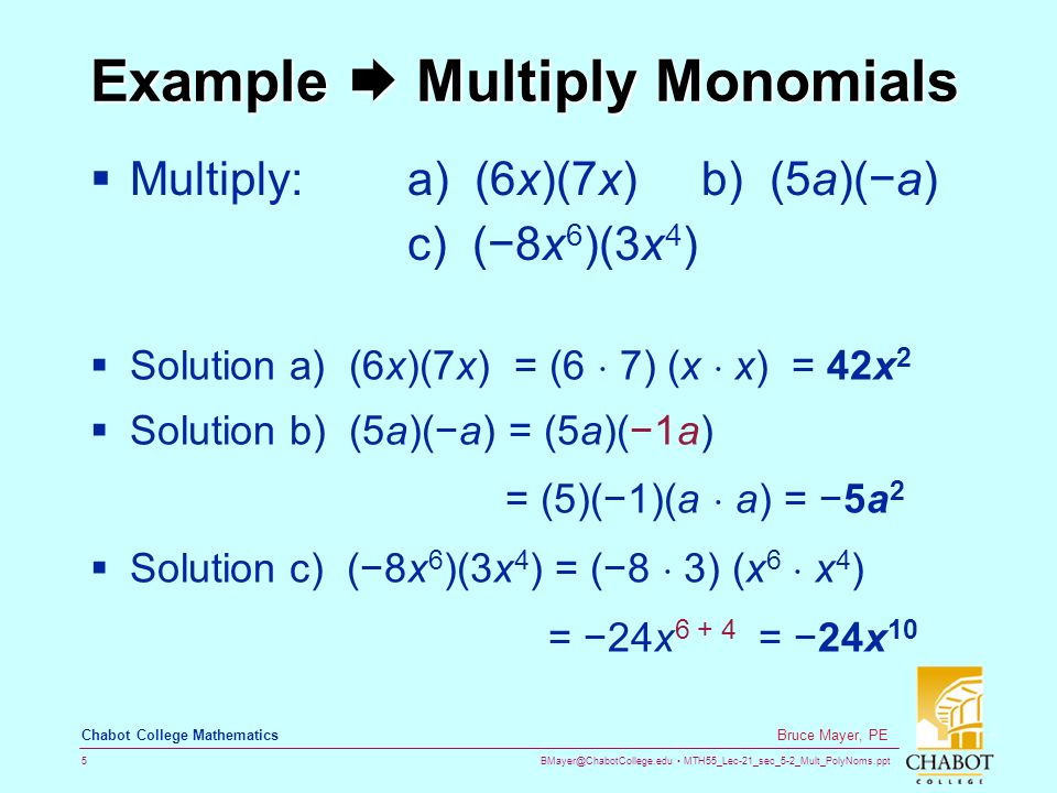 MTH55_Lec-21_sec_5-2_Mult_PolyNoms.ppt 5 Bruce Mayer, PE Chabot College Mathematics Example  Multiply Monomials  Multiply: a) (6x)(7x) b) (5a)(−a) c) (−8x 6 )(3x 4 )  Solution a) (6x)(7x) = (6  7) (x  x) = 42x 2  Solution b) (5a)(−a) = (5a)(−1a) = (5)(−1)(a  a) = −5a 2  Solution c) (−8x 6 )(3x 4 ) = (−8  3) (x 6  x 4 ) = −24x = −24x 10