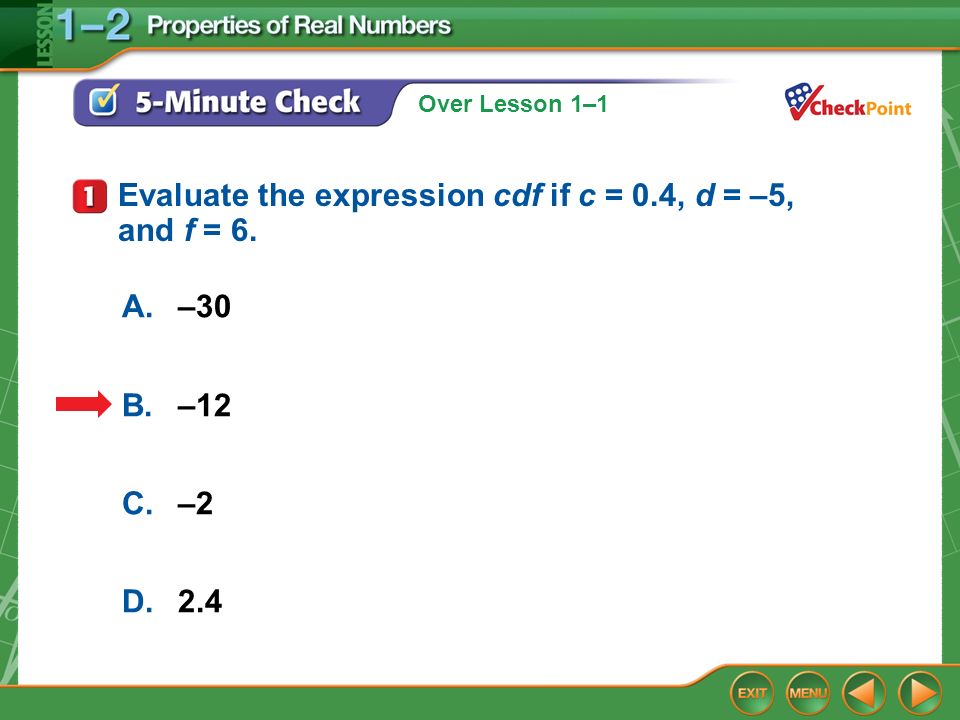 Over Lesson 1–1 5-Minute Check 1 A.–30 B.–12 C.–2 D.2.4 Evaluate the expression cdf if c = 0.4, d = –5, and f = 6.
