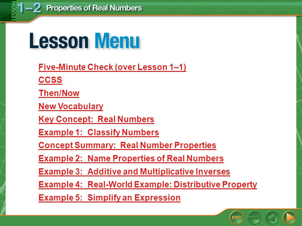 Lesson Menu Five-Minute Check (over Lesson 1–1) CCSS Then/Now New Vocabulary Key Concept: Real Numbers Example 1:Classify Numbers Concept Summary: Real Number Properties Example 2:Name Properties of Real Numbers Example 3:Additive and Multiplicative Inverses Example 4:Real-World Example: Distributive Property Example 5:Simplify an Expression