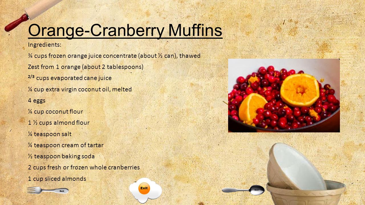 Orange-Cranberry Muffins Ingredients: ¾ cups frozen orange juice concentrate (about ½ can), thawed Zest from 1 orange (about 2 tablespoons) 2/3 cups evaporated cane juice ¼ cup extra virgin coconut oil, melted 4 eggs ¼ cup coconut flour 1 ½ cups almond flour ¼ teaspoon salt ¼ teaspoon cream of tartar ½ teaspoon baking soda 2 cups fresh or frozen whole cranberries 1 cup sliced almonds