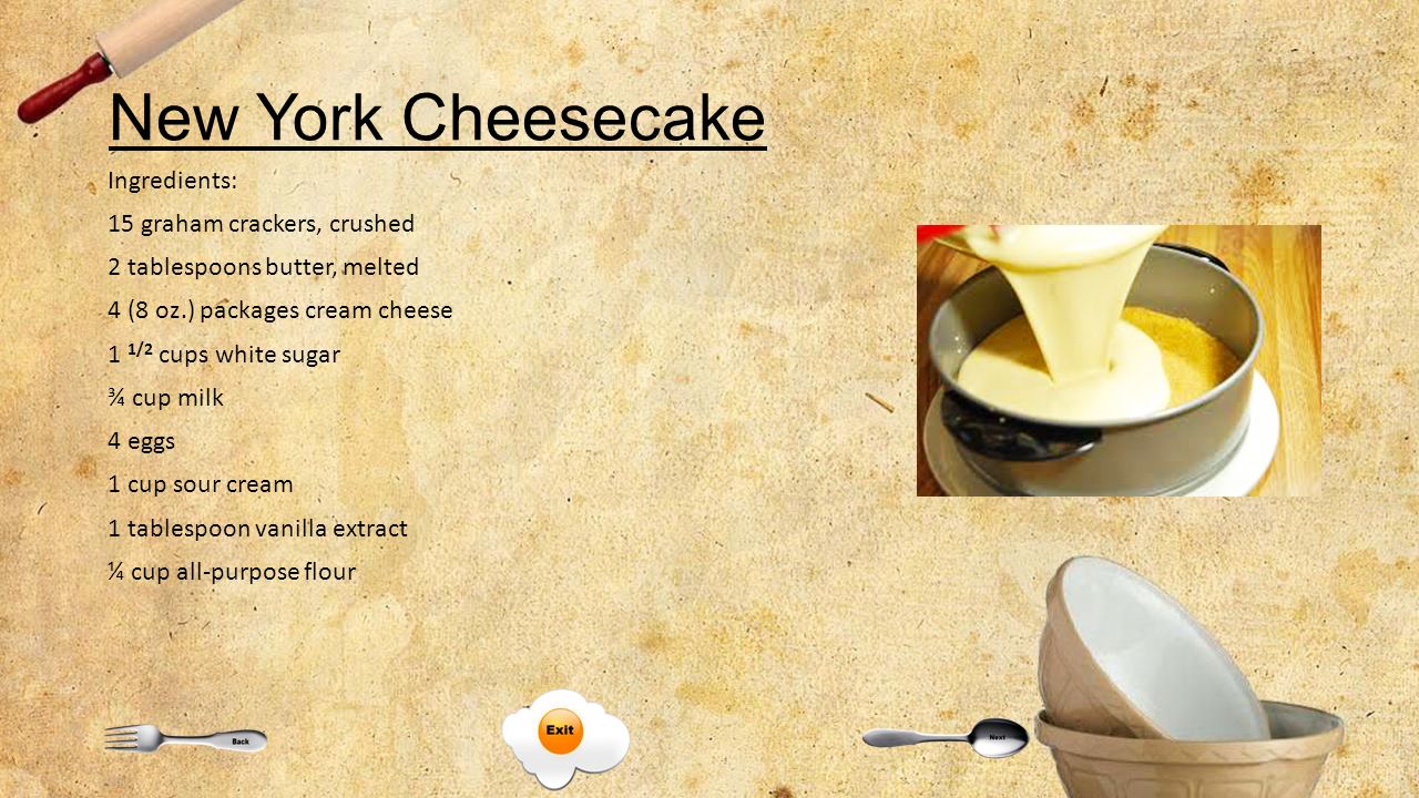 New York Cheesecake Ingredients: 15 graham crackers, crushed 2 tablespoons butter, melted 4 (8 oz.) packages cream cheese 1 1/2 cups white sugar ¾ cup milk 4 eggs 1 cup sour cream 1 tablespoon vanilla extract ¼ cup all-purpose flour