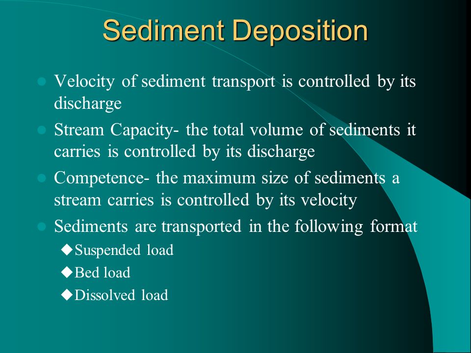 Sediment Deposition Velocity of sediment transport is controlled by its discharge Stream Capacity- the total volume of sediments it carries is controlled by its discharge Competence- the maximum size of sediments a stream carries is controlled by its velocity Sediments are transported in the following format  Suspended load  Bed load  Dissolved load