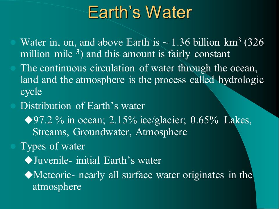 Earth’s Water Water in, on, and above Earth is ~ 1.36 billion km 3 (326 million mile 3 ) and this amount is fairly constant The continuous circulation of water through the ocean, land and the atmosphere is the process called hydrologic cycle Distribution of Earth’s water  97.2 % in ocean; 2.15% ice/glacier; 0.65% Lakes, Streams, Groundwater, Atmosphere Types of water  Juvenile- initial Earth’s water  Meteoric- nearly all surface water originates in the atmosphere