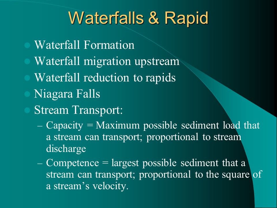 Waterfalls & Rapid Waterfall Formation Waterfall migration upstream Waterfall reduction to rapids Niagara Falls Stream Transport: – Capacity = Maximum possible sediment load that a stream can transport; proportional to stream discharge – Competence = largest possible sediment that a stream can transport; proportional to the square of a stream’s velocity.