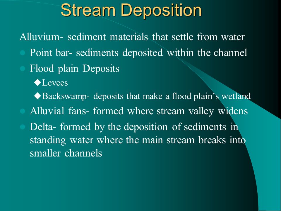Stream Deposition Alluvium- sediment materials that settle from water Point bar- sediments deposited within the channel Flood plain Deposits  Levees  Backswamp- deposits that make a flood plain’s wetland Alluvial fans- formed where stream valley widens Delta- formed by the deposition of sediments in standing water where the main stream breaks into smaller channels